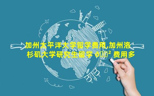 加州太平洋大学留学费用,加州洛杉矶大学研究生留学 🌲 费用多少